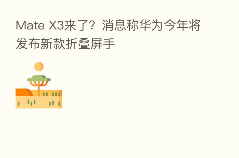 Mate X3来了?消息称华为今年将发布新款折叠屏手