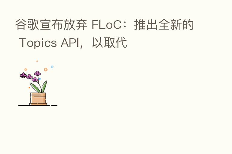 谷歌宣布放弃 FLoC:推出全新的 Topics API,以取代