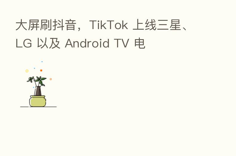 大屏刷抖音，TikTok 上线三星、LG 以及 Android TV 电