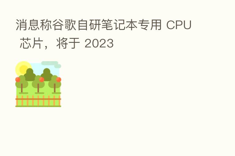 消息称谷歌自研笔记本专用 CPU 芯片，将于 2023