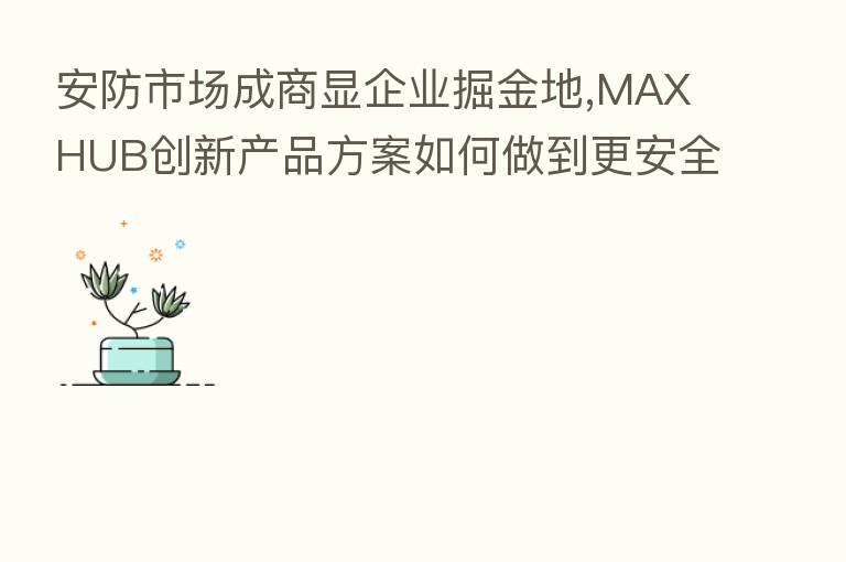 安防市场成商显企业掘金地,MAXHUB创新产品方案如何做到更安全?