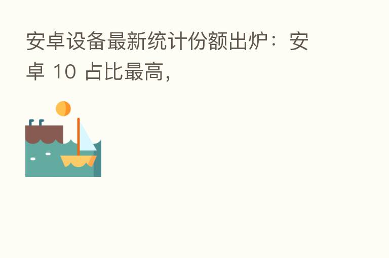 安卓设备新 统计份额出炉:安卓 10 占比 高,