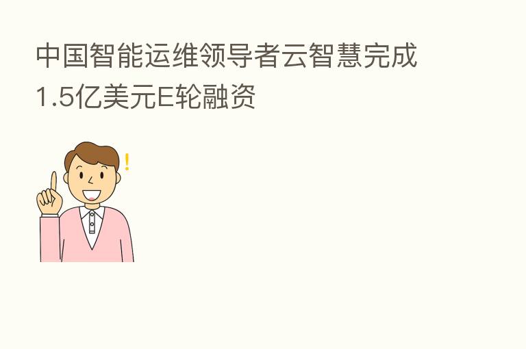 中国智能运维领导者云智慧完成1.5亿美元E轮融资