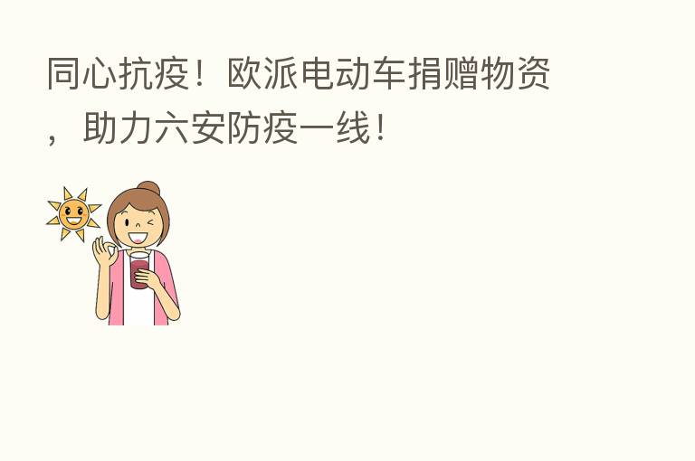 同心抗疫!欧派电动车捐赠物资,助力六安防疫一线!