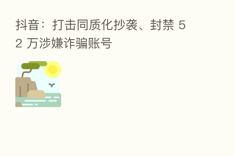抖音:打击同质化抄袭、封禁 52 万涉嫌诈骗账号