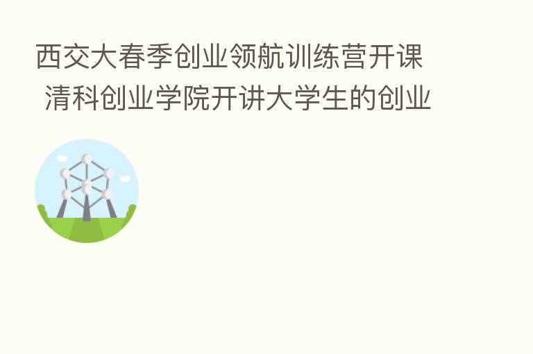 西交大春季创业领航训练营开课 清科创业学院开讲大学生的创业与资本主题课程