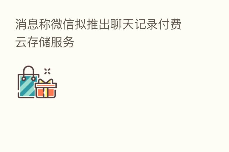 消息称微信拟推出聊天记录付费云存储服务