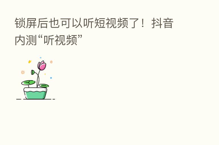 锁屏后也可以听短视频了！抖音内测“听视频”