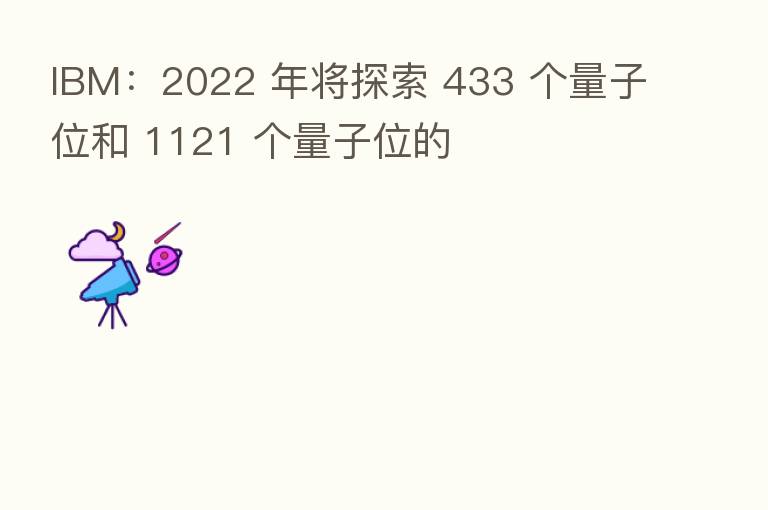 IBM:2022 年将探索 433 个量子位和 1121 个量子位的