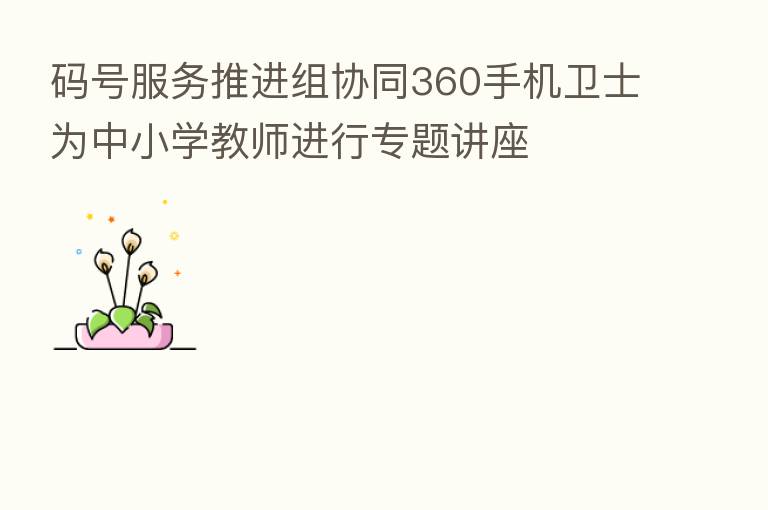 码号服务推进组协同360手机卫士为中小学教师进行专题讲座