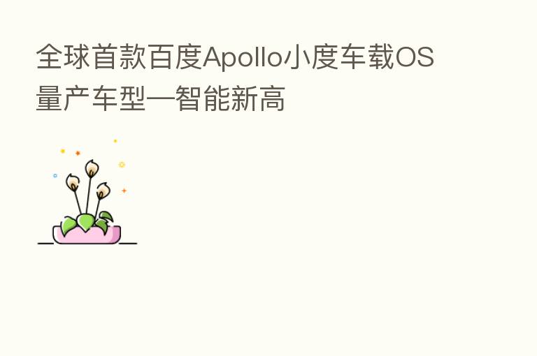 全球首款百度Apollo小度车载OS量产车型—智能新高