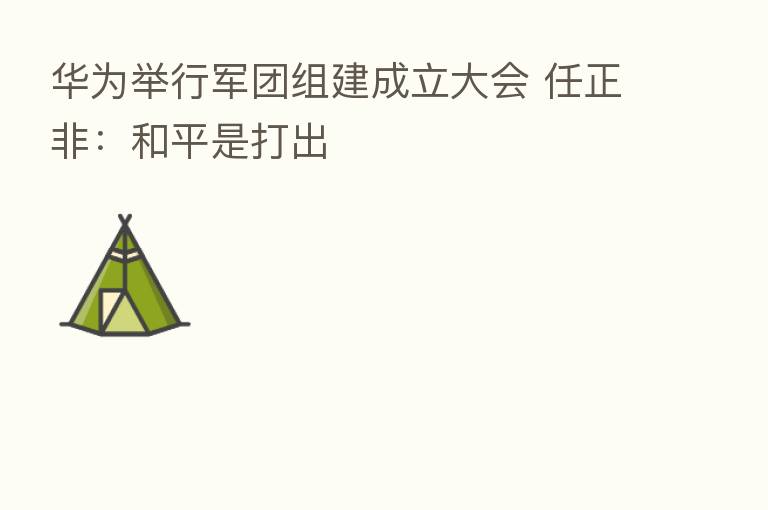 华为举行军团组建成立大会 任正非:和平是打出