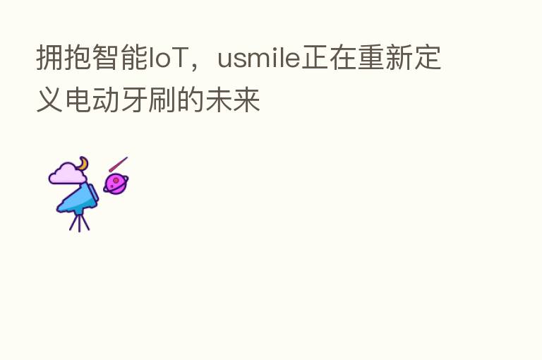 拥抱智能IoT，usmile正在重新定义电动牙刷的未来