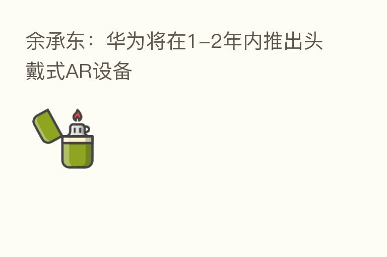 余承东:华为将在1-2年内推出头戴式AR设备