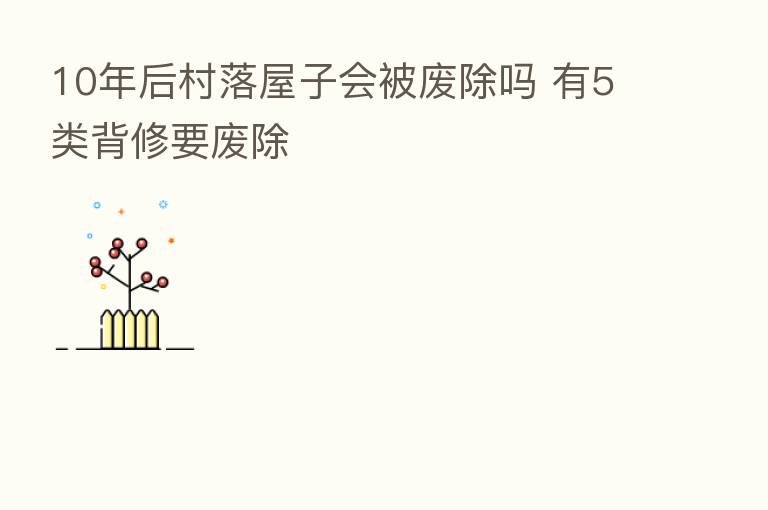10年后村落屋子会被废除吗 有5类背修要废除