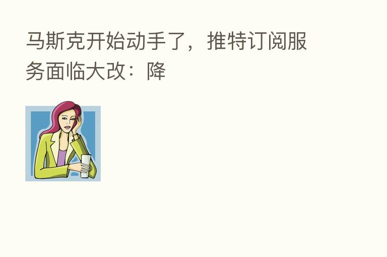 马斯克开始动手了，推特订阅服务面临大改：降