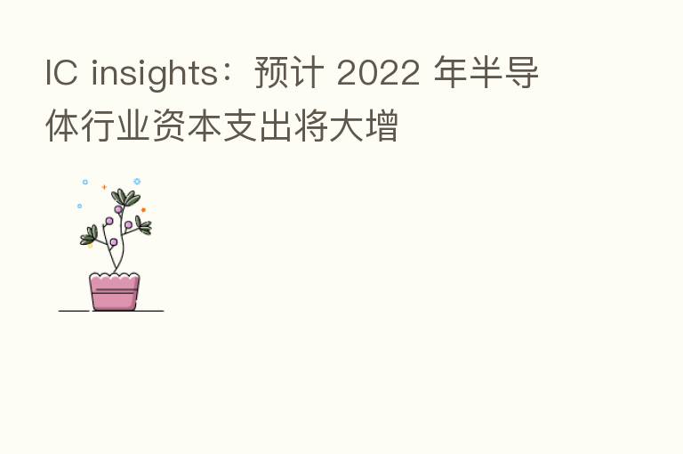 IC insights:预计 2022 年半导体行业资本支出将大增