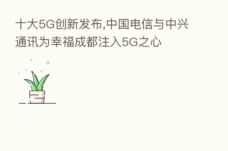十大5G创新发布,中国电信与中兴通讯为幸福成都注入5G之心