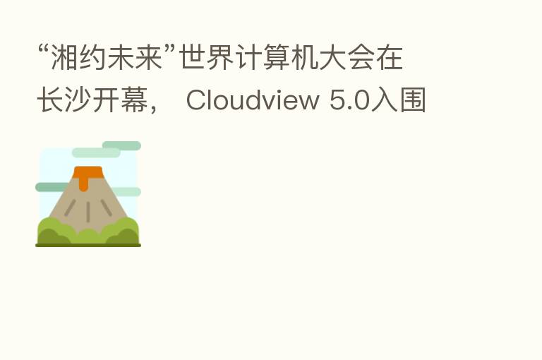 “湘约未来”世界计算机大会在长沙开幕, Cloudview 5.0入围创新成果展示