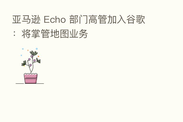 亚马逊 Echo 部门高管加入谷歌：将掌管地图业务