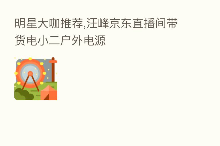 明星大咖推荐,汪峰京东直播间带货电小二户外电源