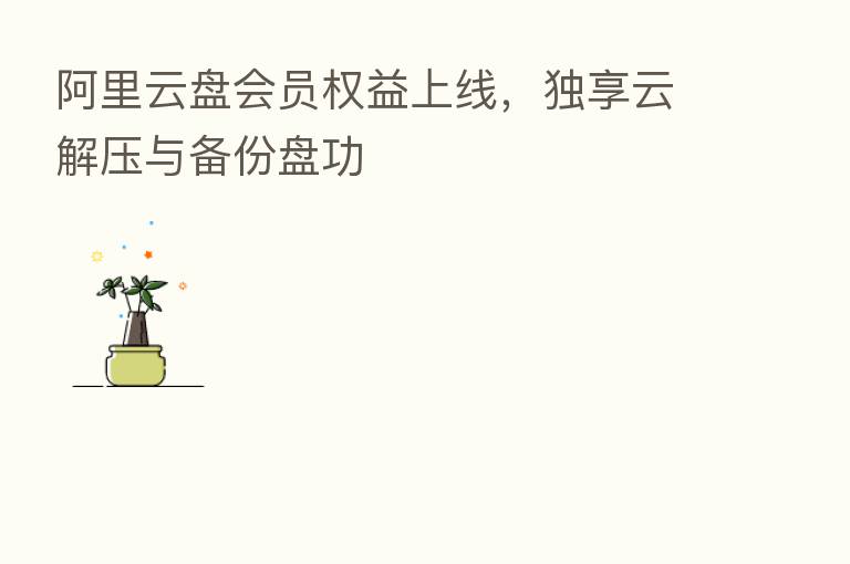 阿里云盘会员权益上线,独享云解压与备份盘功