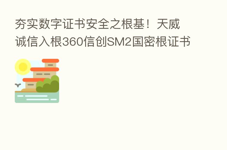 夯实数字证书安全之根基!天威诚信入根360信创SM2国密根证书库