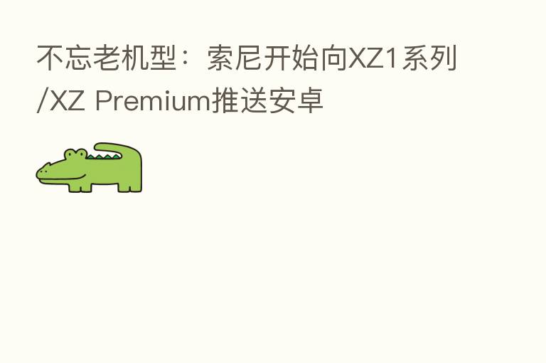 不忘老机型:索尼开始向XZ1系列/XZ Premium推送安卓