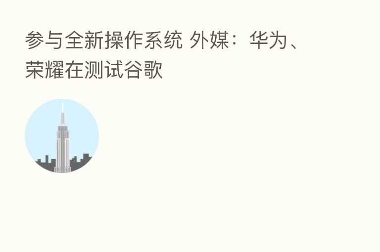 参与全新操作系统 外媒:华为、 在测试谷歌