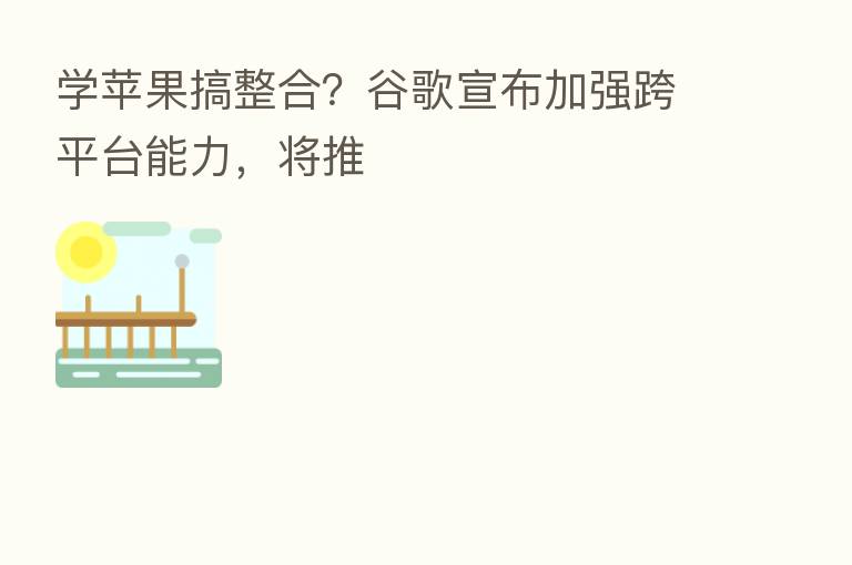 学苹果搞整合？谷歌宣布加强跨平台能力，将推