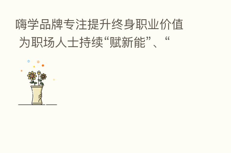 嗨学品牌专注提升终身职业价值 为职场人士持续“赋新能”、“添动能”