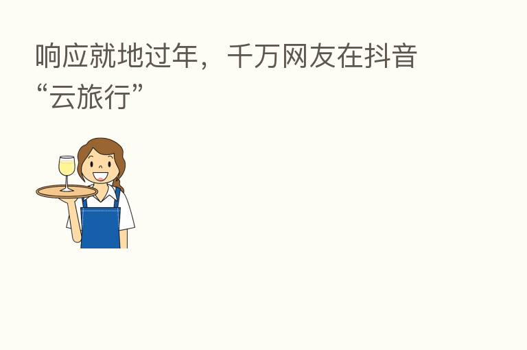 响应就地过年,千万网友在抖音“云旅行”