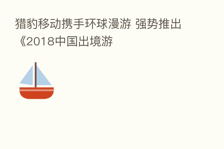 猎豹移动携手环球漫游 强势推出《2018中国出境游