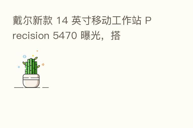 戴尔新款 14 英寸移动工作站 Precision 5470 曝光,搭