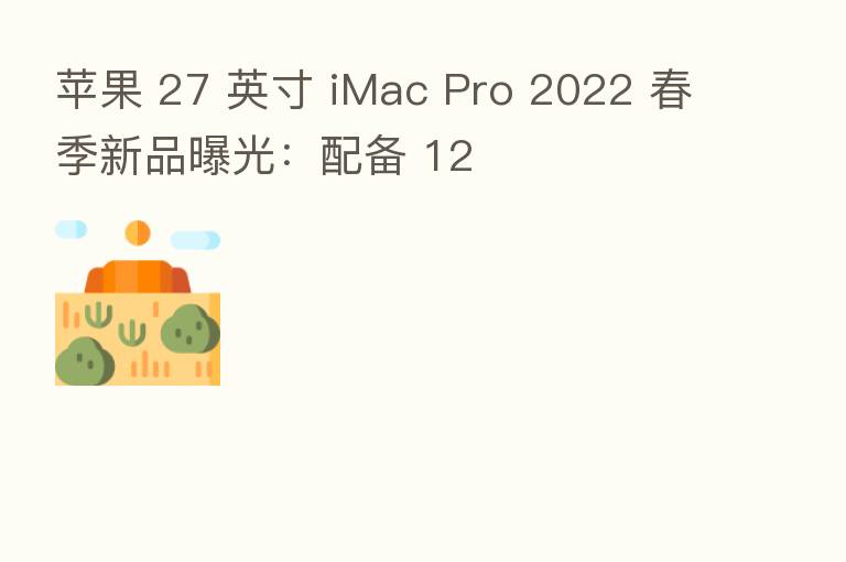 苹果 27 英寸 iMac Pro 2022 春季新品曝光:配备 12