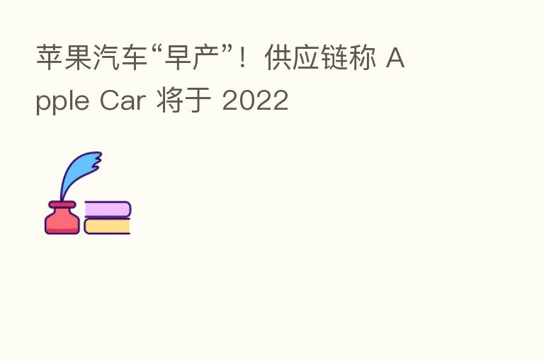 苹果汽车“早产”!供应链称 Apple Car 将于 2022