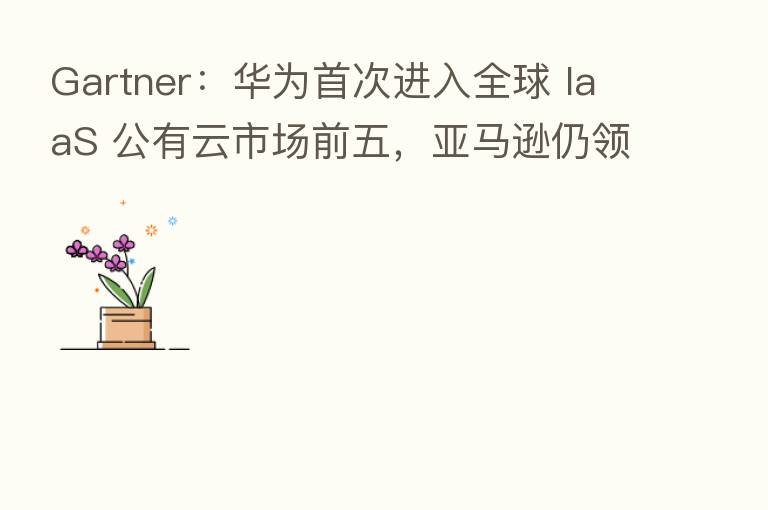 Gartner:华为首次进入全球 IaaS 公有云市场前五,亚马逊仍领跑