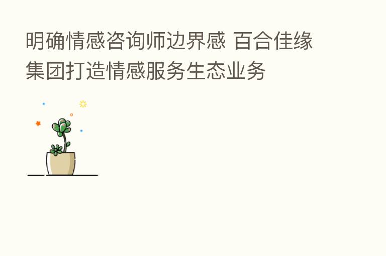 明确情感咨询师边界感 百合佳缘集团打造情感服务生态业务