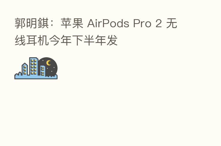 郭明錤：苹果 AirPods Pro 2 无线耳机今年下半年发