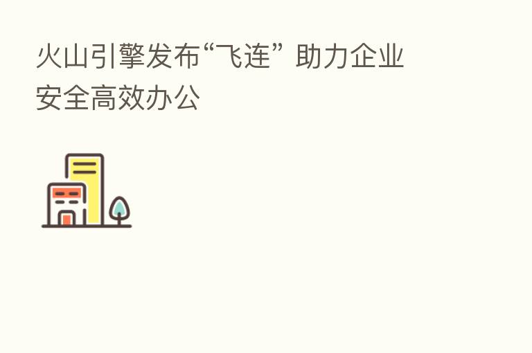 火山引擎发布“飞连” 助力企业安全高效办公