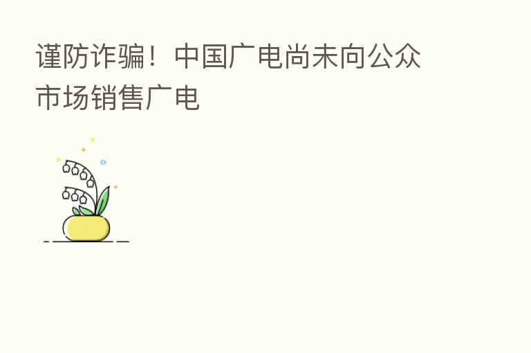 谨防诈骗!中国广电尚未向公众市场销售广电