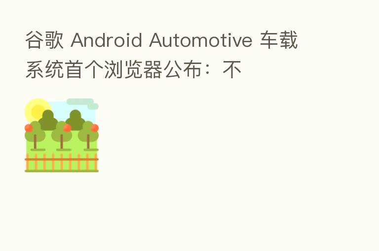 谷歌 Android Automotive 车载系统首个浏览器公布:不