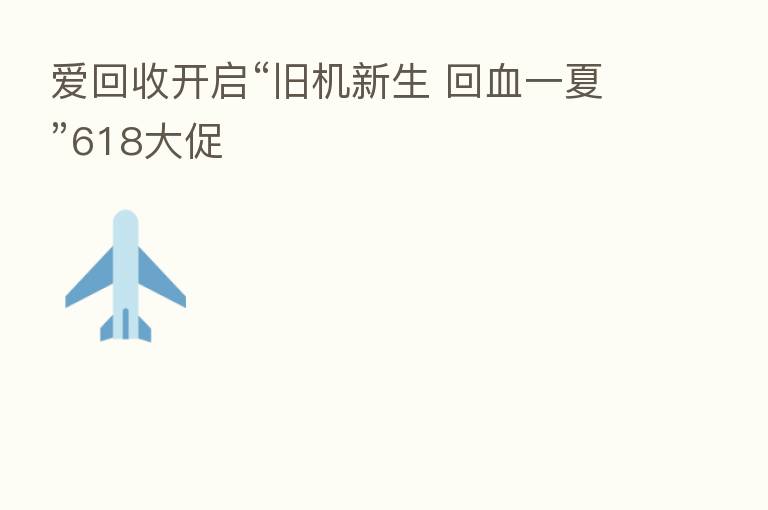 爱回收开启“旧机新生 回血一夏”618大促