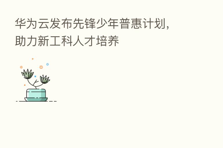 华为云发布先锋少年普惠计划,助力新工科人才培养