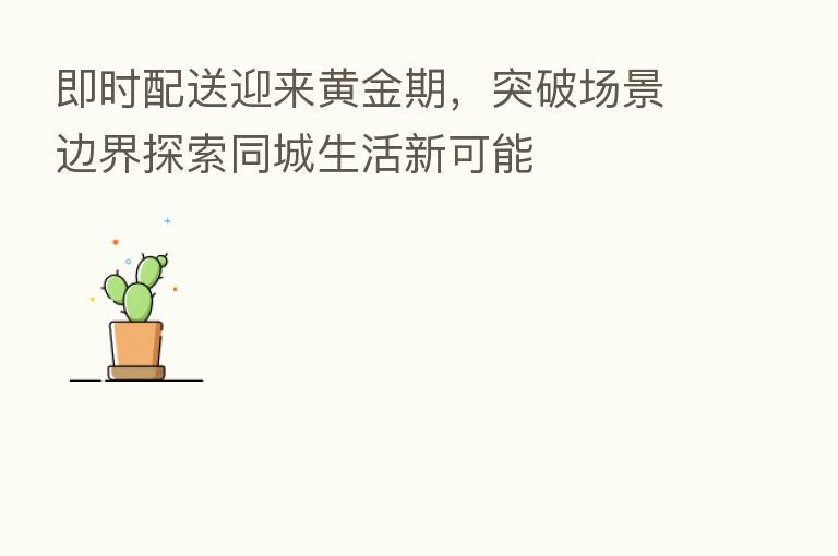 即时配送迎来黄金期,突破场景边界探索同城生活新可能