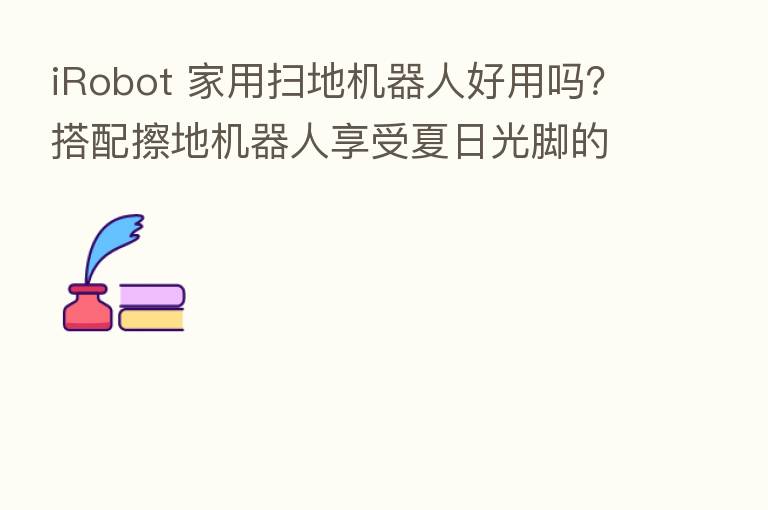 iRobot 家用扫地机器人好用吗?搭配擦地机器人享受夏日光脚的快乐!