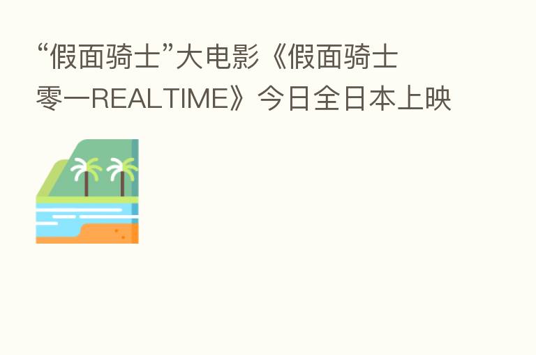 “假面骑士”大电影《假面骑士零一REALTIME》今日全日本上映,人工智能少女小冰受邀出演