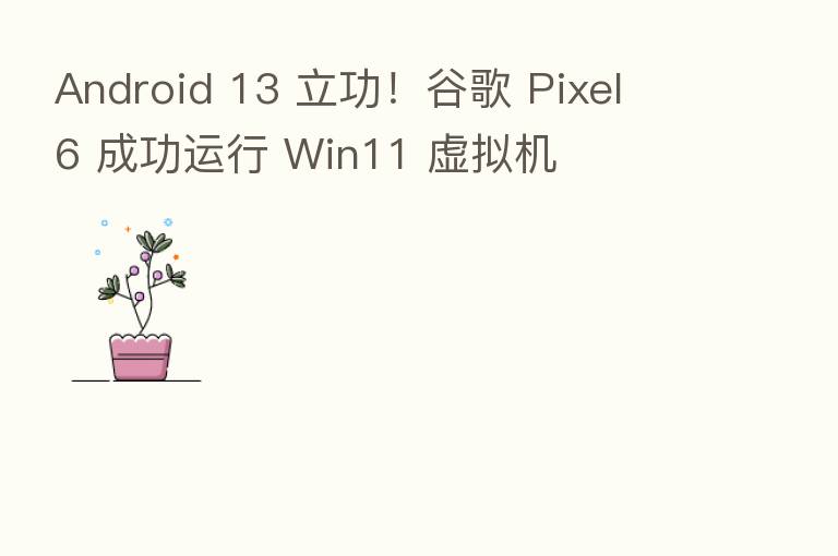 Android 13 立功!谷歌 Pixel 6 成功运行 Win11 虚拟机