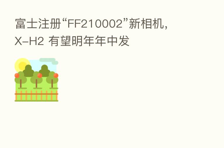 富士注册“FF210002”新相机,X-H2 有望明年年中发