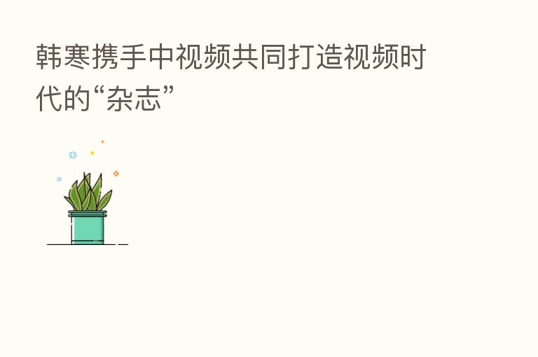 韩寒携手中视频共同打造视频时代的“杂志”